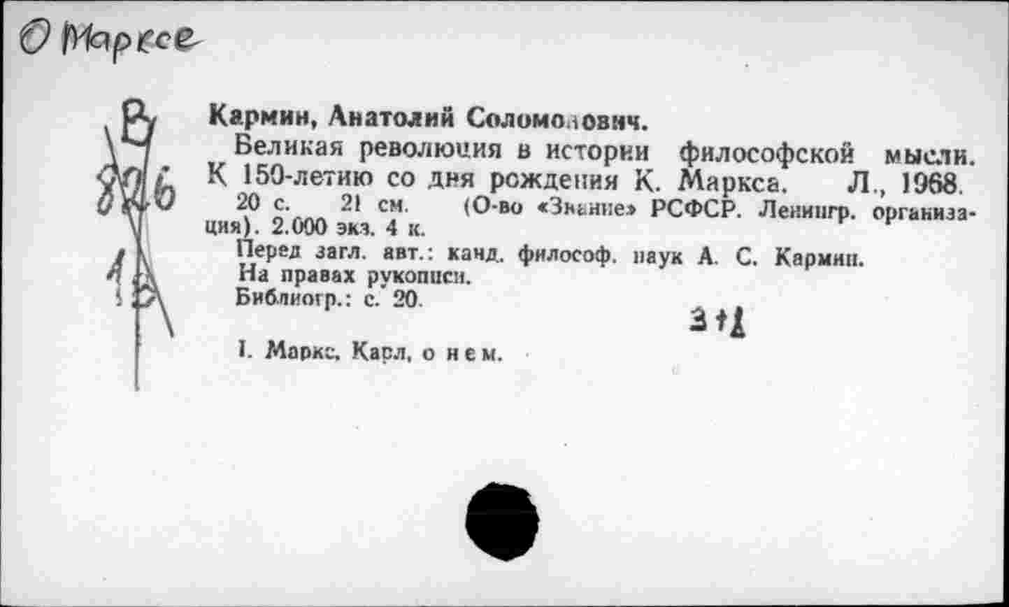 ﻿О М^ресв-
Кармин, Анатолий Соломоаознч.
Великая революция в истории философской мысли.
К 150-летию со дня рождения К. Маркса. Л., 1968.
20 с. 21 см. (О-во <3канне» РСФСР. Леиингр. организация). 2.000 эка. 4 к.
Перед загл. авт.: канд. философ, наук А. С. Кармин.
На правах рукописи.
Библиогр.: с. 20.	л »
• д
1. Маркс, Касл, о нем.